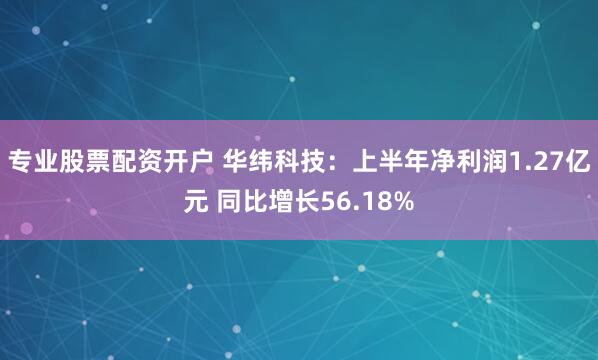 专业股票配资开户 华纬科技：上半年净利润1.27亿元 同比增长56.18%
