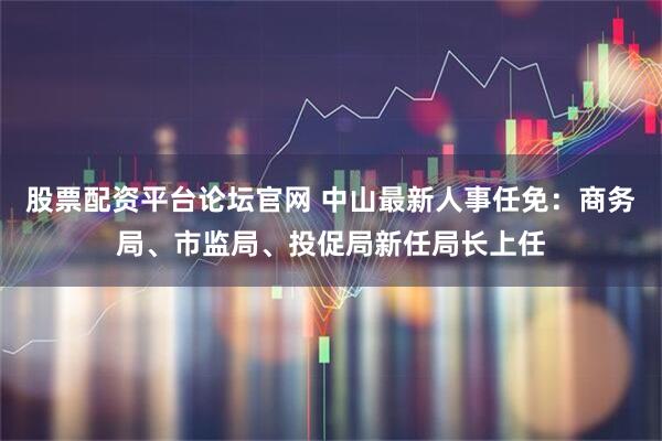 股票配资平台论坛官网 中山最新人事任免：商务局、市监局、投促局新任局长上任