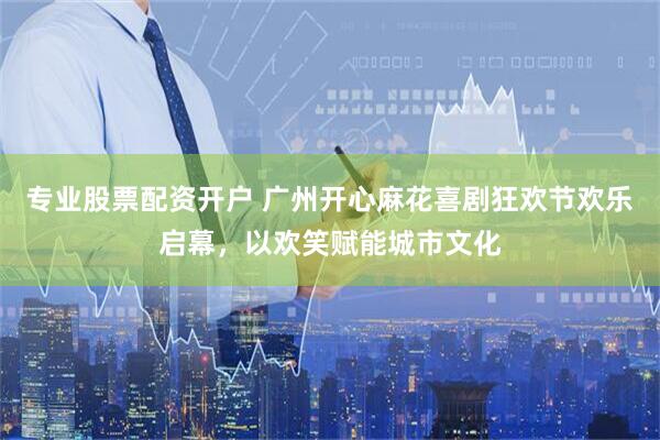 专业股票配资开户 广州开心麻花喜剧狂欢节欢乐启幕，以欢笑赋能城市文化