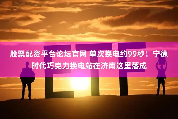 股票配资平台论坛官网 单次换电约99秒！宁德时代巧克力换电站在济南这里落成