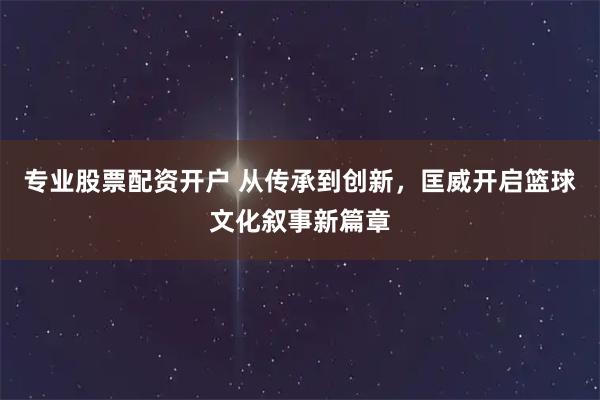 专业股票配资开户 从传承到创新，匡威开启篮球文化叙事新篇章