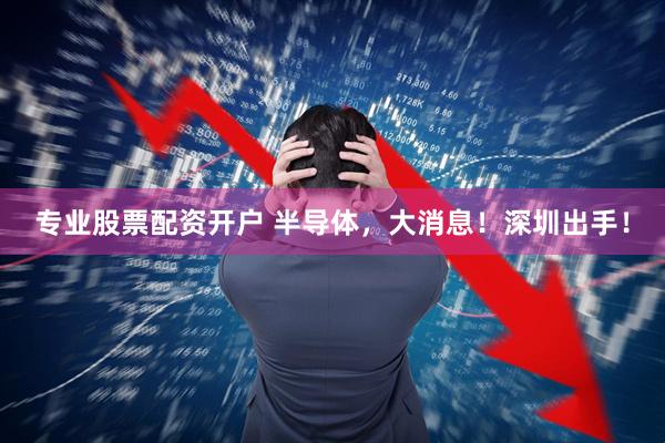专业股票配资开户 半导体，大消息！深圳出手！