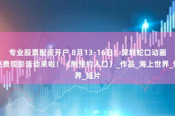 专业股票配资开户 8月13-16日！深圳蛇口动画周免费观影活动来啦！（附预约入口）_作品_海上世界_短片